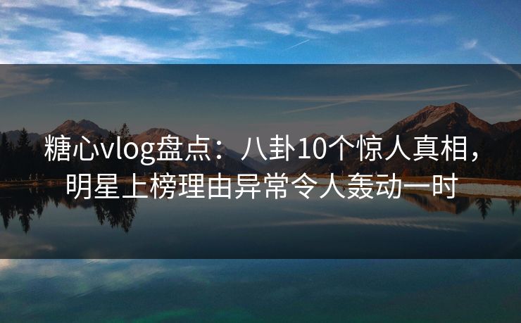 糖心vlog盘点：八卦10个惊人真相，明星上榜理由异常令人轰动一时