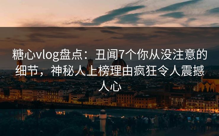 糖心vlog盘点：丑闻7个你从没注意的细节，神秘人上榜理由疯狂令人震撼人心