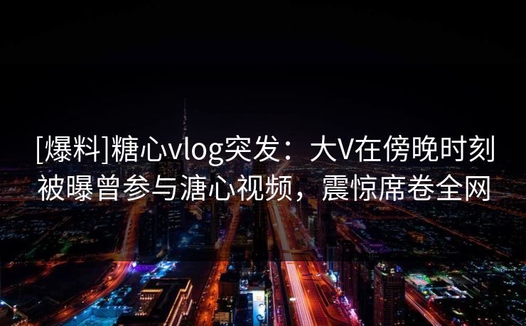 [爆料]糖心vlog突发：大V在傍晚时刻被曝曾参与溏心视频，震惊席卷全网