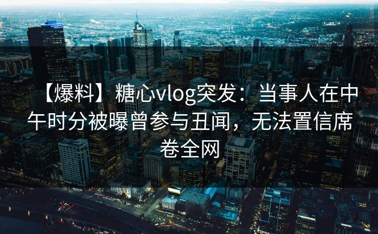 【爆料】糖心vlog突发:当事人在中午时分被曝曾参与丑闻,无法置信席卷全网 【爆料】糖心vlog突发:当事人在中午时分被曝曾参与丑闻,无法置信席卷全网