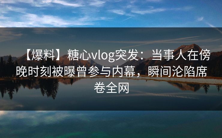【爆料】糖心vlog突发：当事人在傍晚时刻被曝曾参与内幕，瞬间沦陷席卷全网