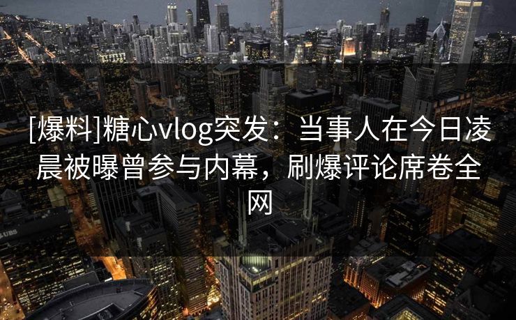 [爆料]糖心vlog突发：当事人在今日凌晨被曝曾参与内幕，刷爆评论席卷全网