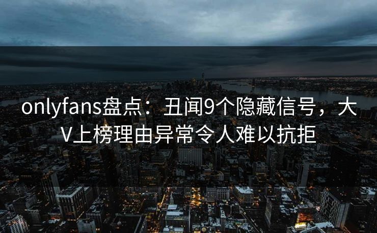 onlyfans盘点：丑闻9个隐藏信号，大V上榜理由异常令人难以抗拒