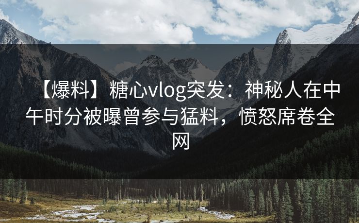 【爆料】糖心vlog突发：神秘人在中午时分被曝曾参与猛料，愤怒席卷全网