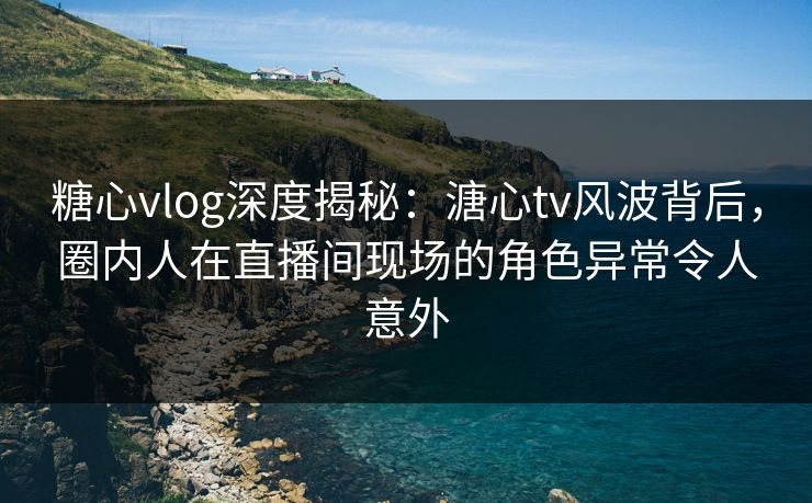 糖心vlog深度揭秘:溏心tv风波背后,圈内人在直播间现场的角色异常令人意外 糖心vlog深度揭秘:溏心tv风波背后,圈内人在直播间现场的角色异常令人意外