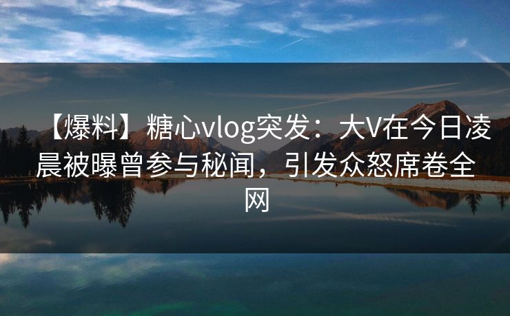 【爆料】糖心vlog突发：大V在今日凌晨被曝曾参与秘闻，引发众怒席卷全网