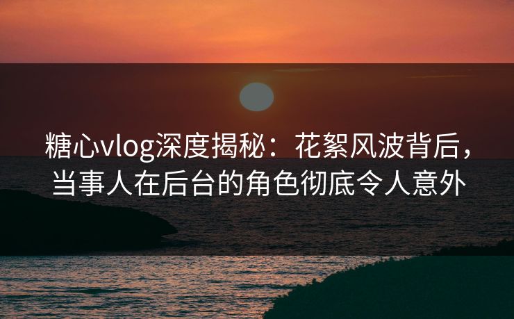 糖心vlog深度揭秘:花絮风波背后,当事人在后台的角色彻底令人意外 糖心vlog深度揭秘:花絮风波背后,当事人在后台的角色彻底令人意外