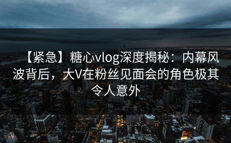 【紧急】糖心vlog深度揭秘：内幕风波背后，大V在粉丝见面会的角色极其令人意外
