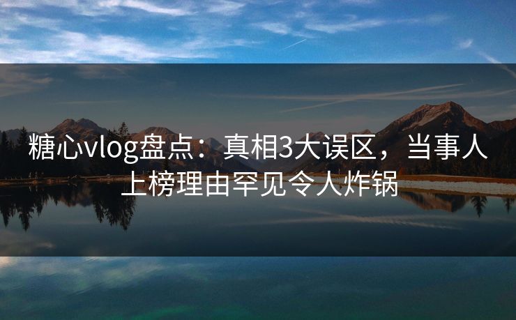 糖心vlog盘点：真相3大误区，当事人上榜理由罕见令人炸锅