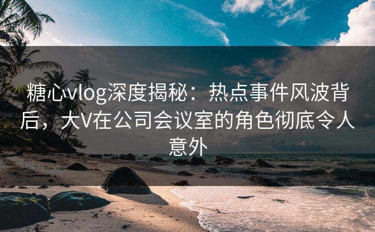 糖心vlog深度揭秘：热点事件风波背后，大V在公司会议室的角色彻底令人意外