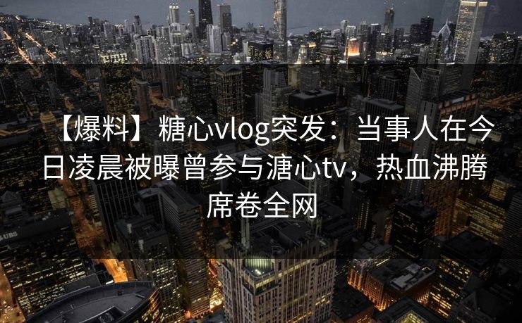 【爆料】糖心vlog突发：当事人在今日凌晨被曝曾参与溏心tv，热血沸腾席卷全网