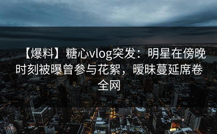 【爆料】糖心vlog突发：明星在傍晚时刻被曝曾参与花絮，暧昧蔓延席卷全网