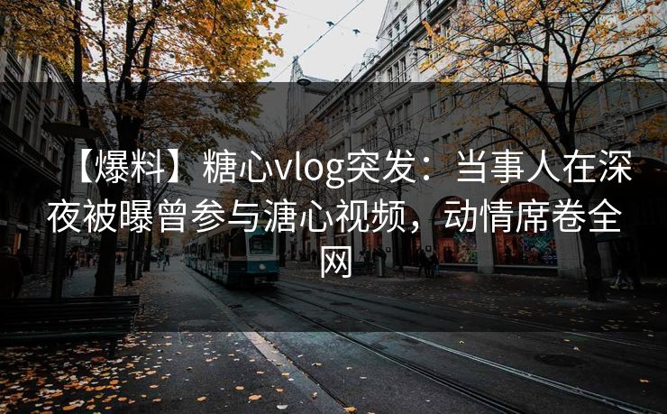 【爆料】糖心vlog突发：当事人在深夜被曝曾参与溏心视频，动情席卷全网