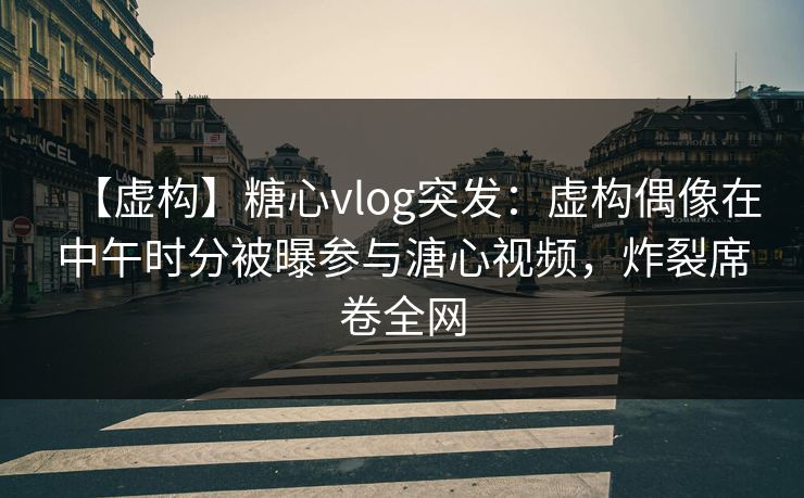 【虚构】糖心vlog突发：虚构偶像在中午时分被曝参与溏心视频，炸裂席卷全网