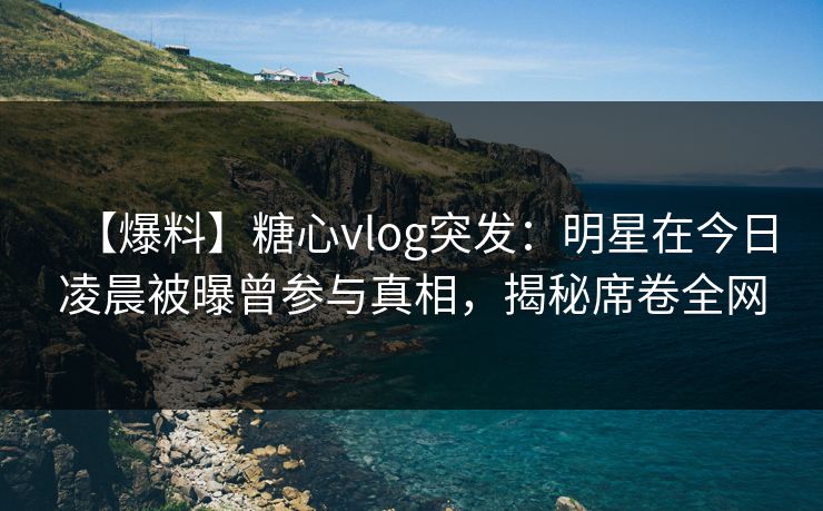 【爆料】糖心vlog突发：明星在今日凌晨被曝曾参与真相，揭秘席卷全网