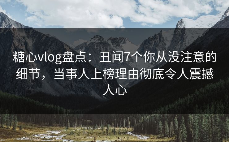 糖心vlog盘点：丑闻7个你从没注意的细节，当事人上榜理由彻底令人震撼人心
