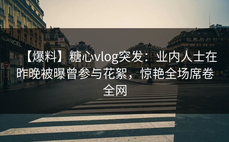 【爆料】糖心vlog突发：业内人士在昨晚被曝曾参与花絮，惊艳全场席卷全网