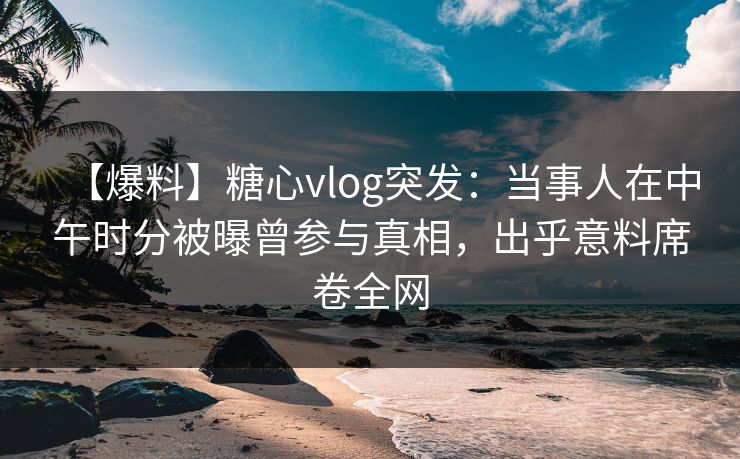 【爆料】糖心vlog突发:当事人在中午时分被曝曾参与真相,出乎意料席卷全网 【爆料】糖心vlog突发:当事人在中午时分被曝曾参与真相,出乎意料席卷全网