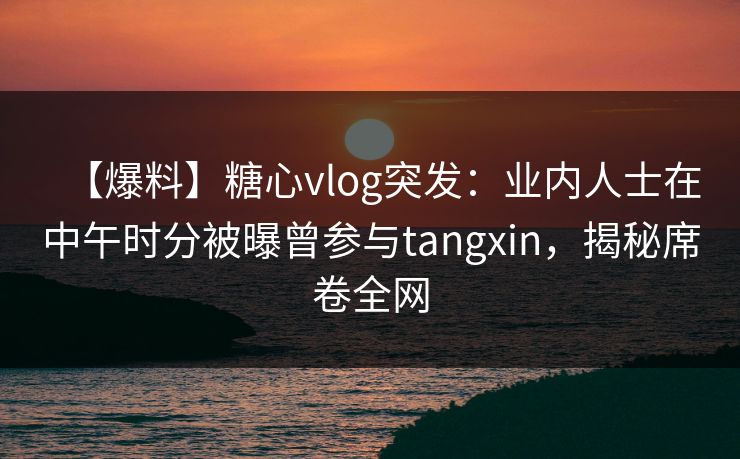 【爆料】糖心vlog突发：业内人士在中午时分被曝曾参与tangxin，揭秘席卷全网