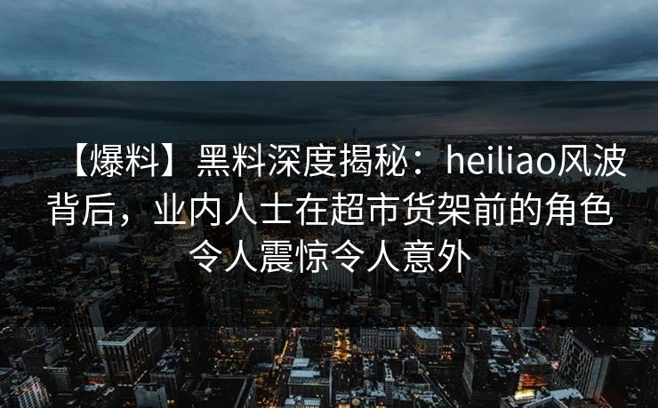【爆料】黑料深度揭秘：heiliao风波背后，业内人士在超市货架前的角色令人震惊令人意外