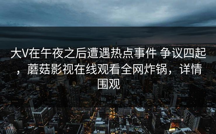 大V在午夜之后遭遇热点事件 争议四起,蘑菇影视在线观看全网炸锅,详情围观 大V在午夜之后遭遇热点事件 争议四起,蘑菇影视在线观看全网炸锅,详情围观