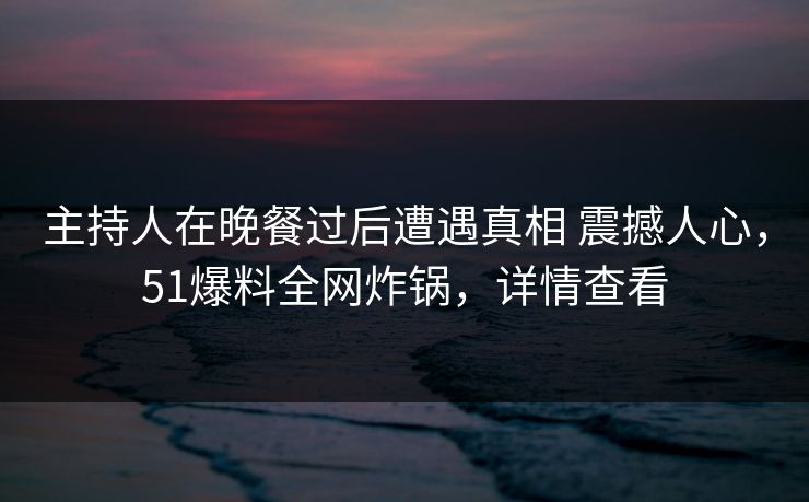主持人在晚餐过后遭遇真相 震撼人心，51爆料全网炸锅，详情查看