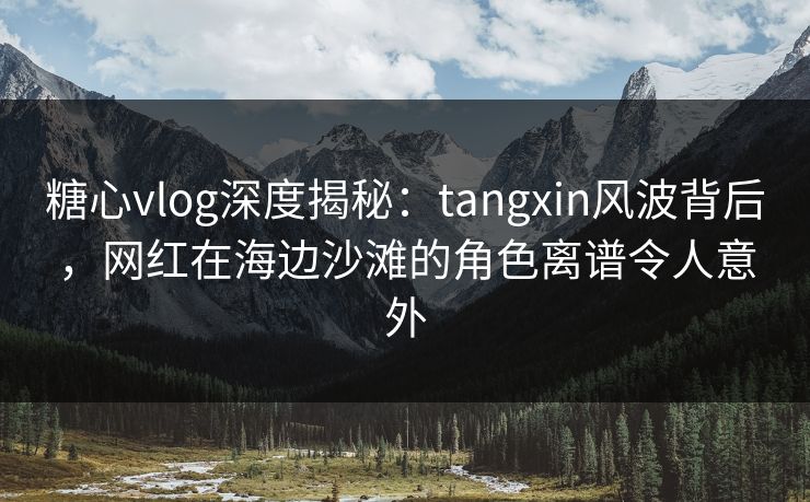 糖心vlog深度揭秘：tangxin风波背后，网红在海边沙滩的角色离谱令人意外