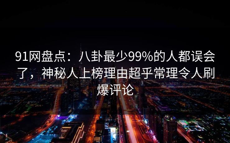 91网盘点：八卦最少99%的人都误会了，神秘人上榜理由超乎常理令人刷爆评论