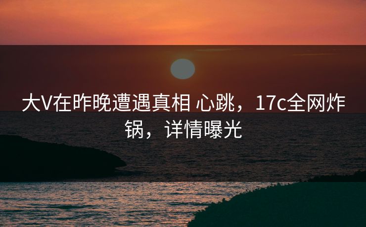 大V在昨晚遭遇真相 心跳,17c全网炸锅,详情曝光 大V在昨晚遭遇真相 心跳,17c全网炸锅,详情曝光