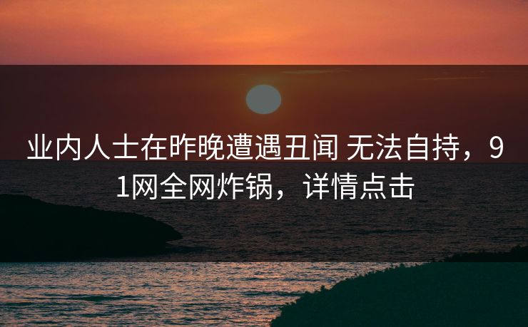 业内人士在昨晚遭遇丑闻 无法自持,91网全网炸锅,详情点击 业内人士在昨晚遭遇丑闻 无法自持,91网全网炸锅,详情点击
