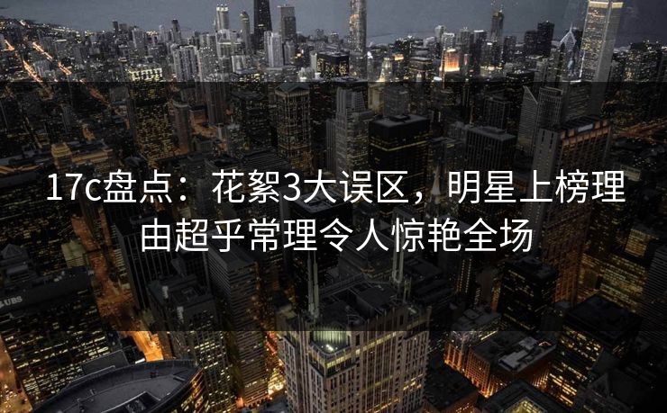 17c盘点：花絮3大误区，明星上榜理由超乎常理令人惊艳全场