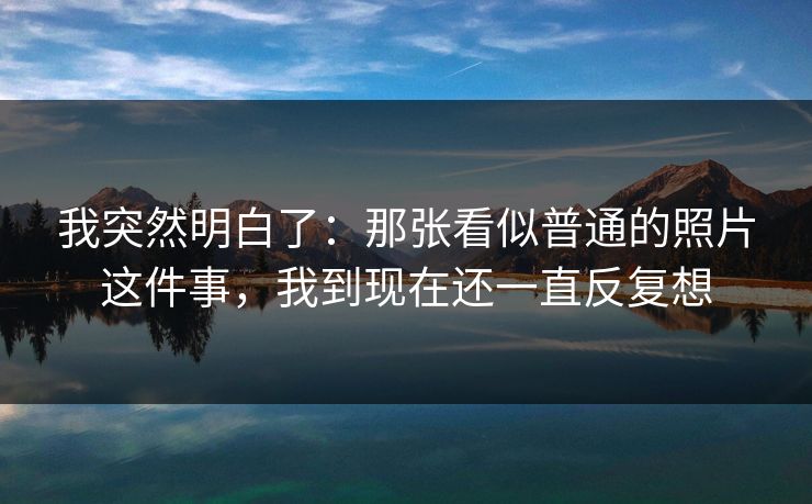 我突然明白了:那张看似普通的照片这件事,我到现在还一直反复想 我突然明白了:那张看似普通的照片这件事,我到现在还一直反复想