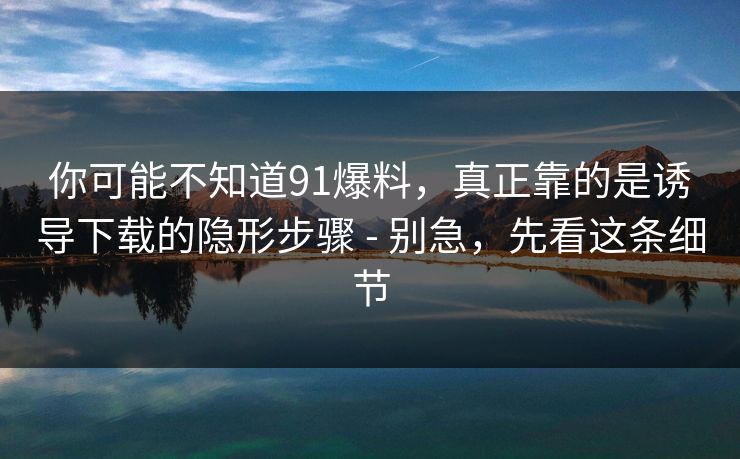 你可能不知道91爆料，真正靠的是诱导下载的隐形步骤 - 别急，先看这条细节