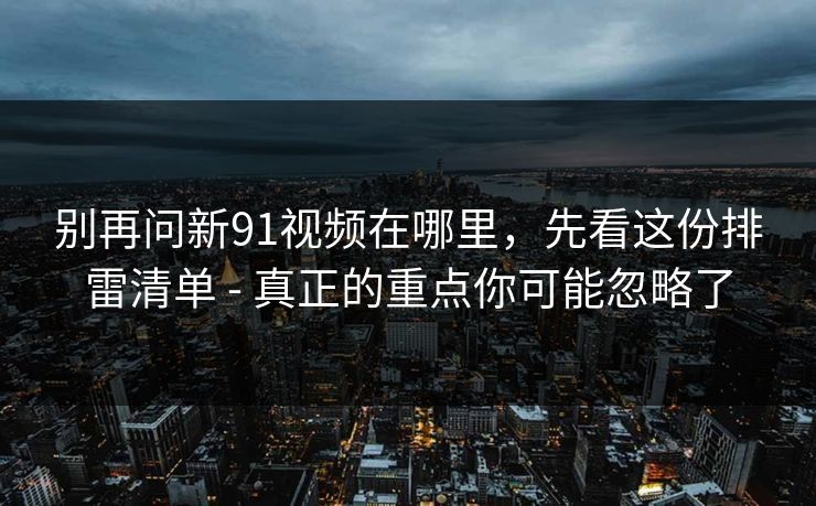 别再问新91视频在哪里，先看这份排雷清单 - 真正的重点你可能忽略了