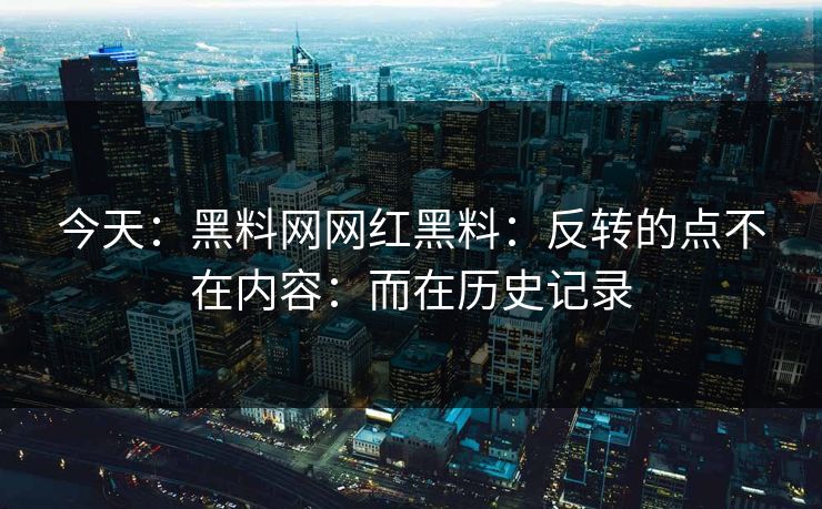 今天：黑料网网红黑料：反转的点不在内容：而在历史记录