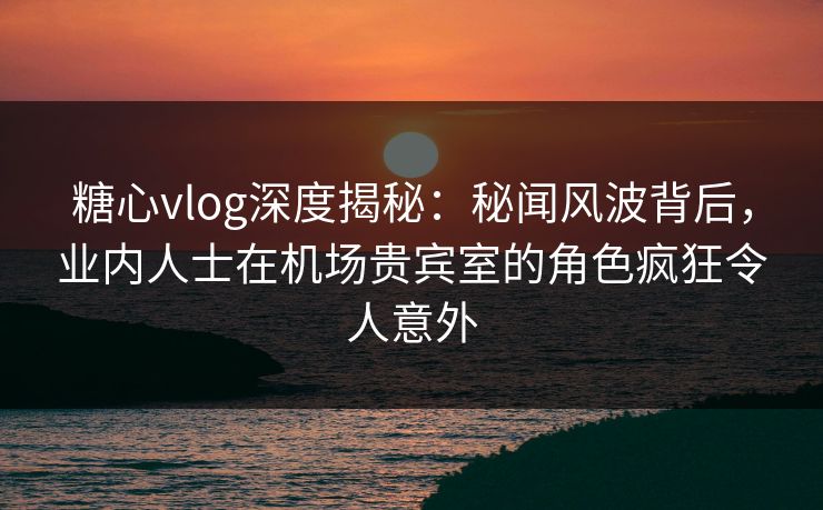 糖心vlog深度揭秘：秘闻风波背后，业内人士在机场贵宾室的角色疯狂令人意外