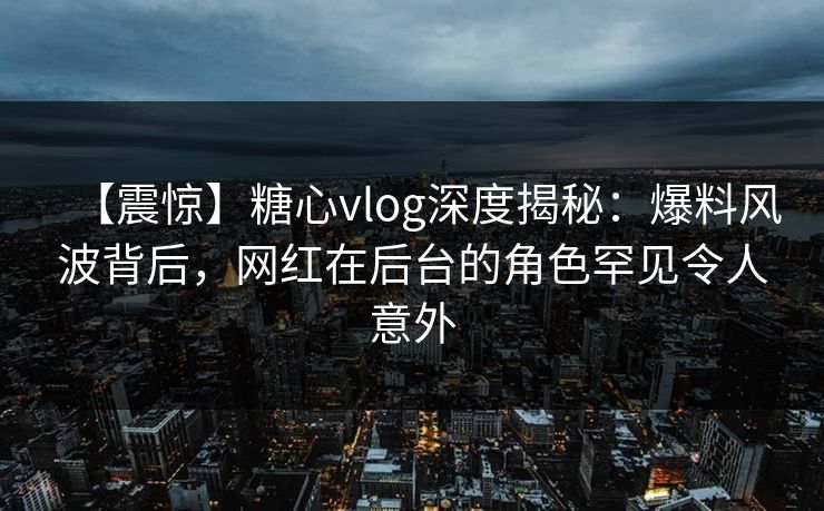 【震惊】糖心vlog深度揭秘：爆料风波背后，网红在后台的角色罕见令人意外