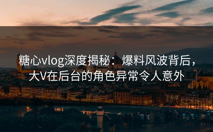 糖心vlog深度揭秘：爆料风波背后，大V在后台的角色异常令人意外