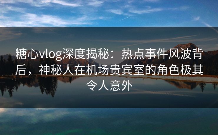 糖心vlog深度揭秘：热点事件风波背后，神秘人在机场贵宾室的角色极其令人意外