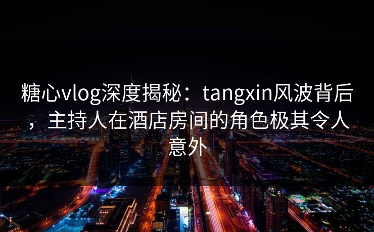 糖心vlog深度揭秘：tangxin风波背后，主持人在酒店房间的角色极其令人意外