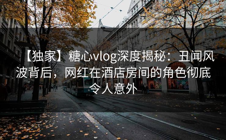 【独家】糖心vlog深度揭秘：丑闻风波背后，网红在酒店房间的角色彻底令人意外