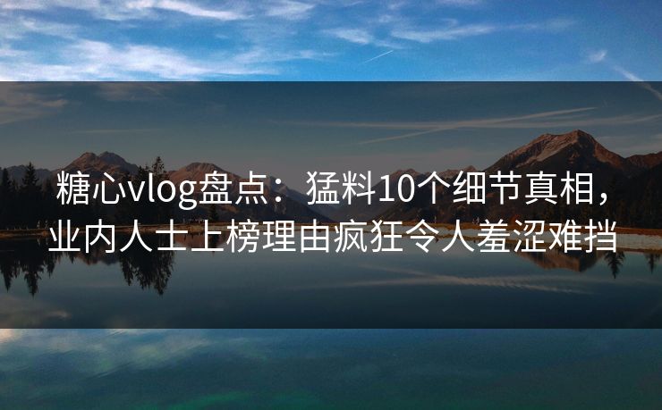 糖心vlog盘点：猛料10个细节真相，业内人士上榜理由疯狂令人羞涩难挡