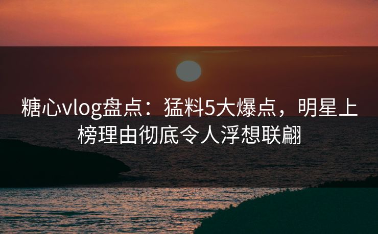糖心vlog盘点：猛料5大爆点，明星上榜理由彻底令人浮想联翩