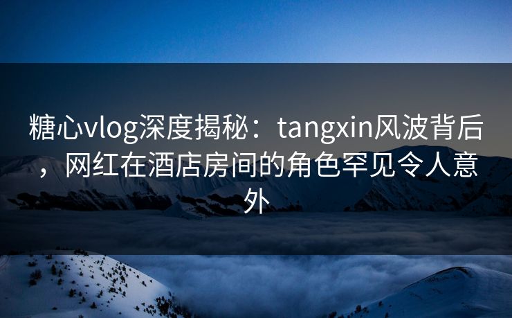 糖心vlog深度揭秘：tangxin风波背后，网红在酒店房间的角色罕见令人意外