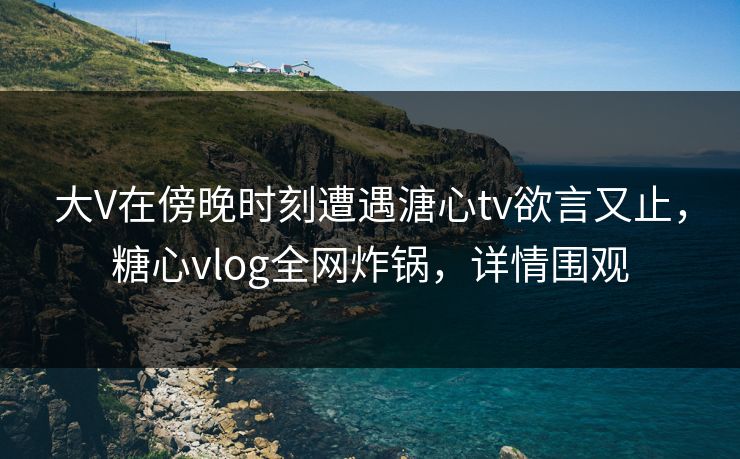 大V在傍晚时刻遭遇溏心tv欲言又止，糖心vlog全网炸锅，详情围观
