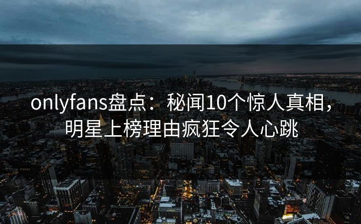 onlyfans盘点：秘闻10个惊人真相，明星上榜理由疯狂令人心跳