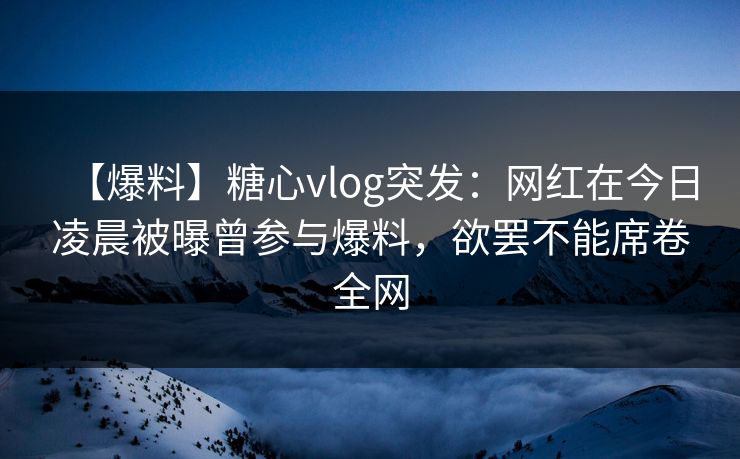 【爆料】糖心vlog突发：网红在今日凌晨被曝曾参与爆料，欲罢不能席卷全网