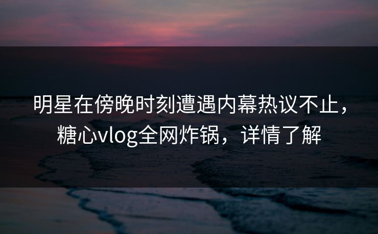 明星在傍晚时刻遭遇内幕热议不止，糖心vlog全网炸锅，详情了解