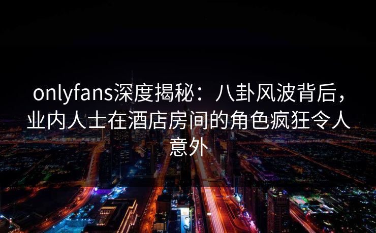 onlyfans深度揭秘：八卦风波背后，业内人士在酒店房间的角色疯狂令人意外