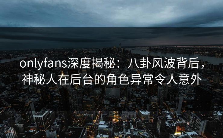 onlyfans深度揭秘：八卦风波背后，神秘人在后台的角色异常令人意外